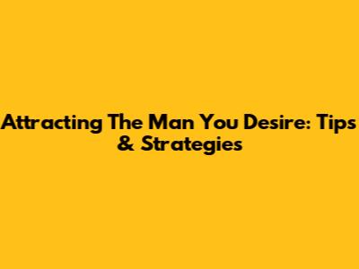 Attracting The Man You Desire: Tips & Strategies