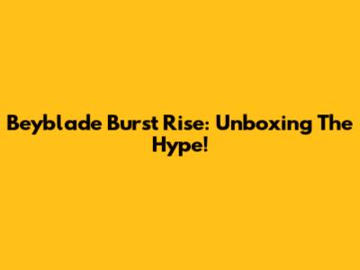Beyblade Burst Rise: Unboxing The Hype!