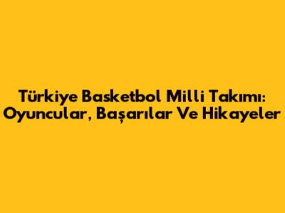 Türkiye Basketbol Milli Takımı: Oyuncular, Başarılar Ve Hikayeler